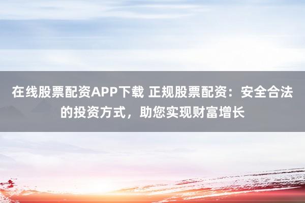 在线股票配资APP下载 正规股票配资：安全合法的投资方式，助您实现财富增长