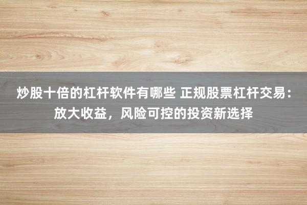 炒股十倍的杠杆软件有哪些 正规股票杠杆交易：放大收益，风险可控的投资新选择