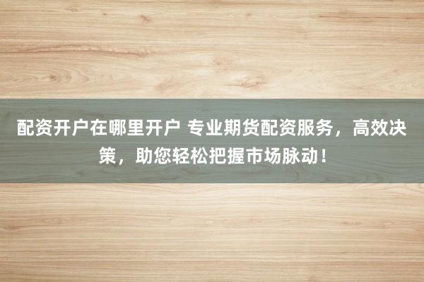 配资开户在哪里开户 专业期货配资服务，高效决策，助您轻松把握市场脉动！