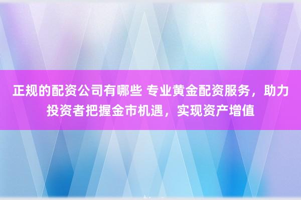 正规的配资公司有哪些 专业黄金配资服务，助力投资者把握金市机遇，实现资产增值