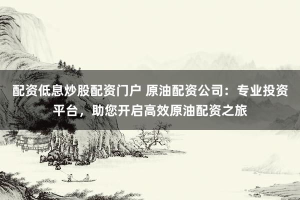 配资低息炒股配资门户 原油配资公司：专业投资平台，助您开启高效原油配资之旅