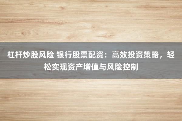 杠杆炒股风险 银行股票配资：高效投资策略，轻松实现资产增值与风险控制