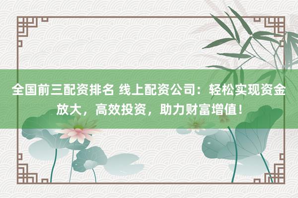 全国前三配资排名 线上配资公司：轻松实现资金放大，高效投资，助力财富增值！
