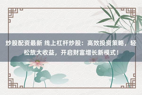 炒股配资最新 线上杠杆炒股：高效投资策略，轻松放大收益，开启财富增长新模式！