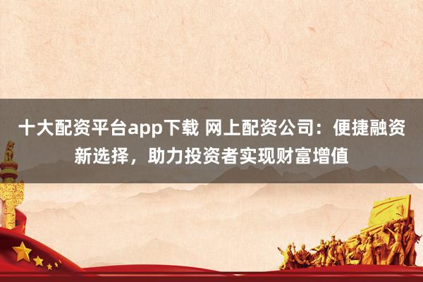 十大配资平台app下载 网上配资公司：便捷融资新选择，助力投资者实现财富增值