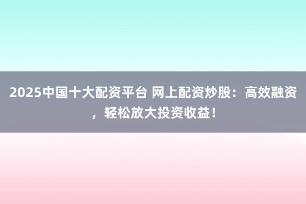 2025中国十大配资平台 网上配资炒股：高效融资，轻松放大投资收益！