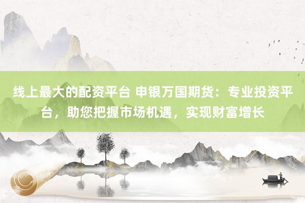 线上最大的配资平台 申银万国期货：专业投资平台，助您把握市场机遇，实现财富增长