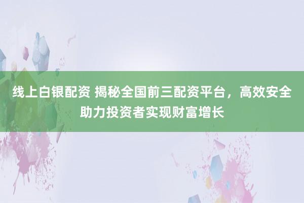 线上白银配资 揭秘全国前三配资平台，高效安全助力投资者实现财富增长