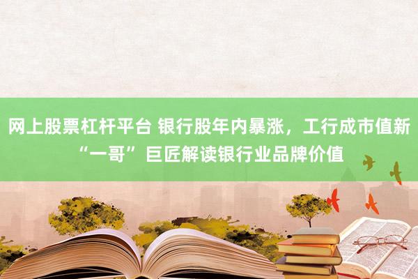 网上股票杠杆平台 银行股年内暴涨，工行成市值新“一哥” 巨匠解读银行业品牌价值