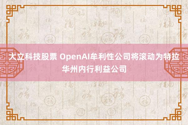 大立科技股票 OpenAI牟利性公司将滚动为特拉华州内行利益公司