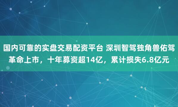 国内可靠的实盘交易配资平台 深圳智驾独角兽佑驾革命上市，十年募资超14亿，累计损失6.8亿元
