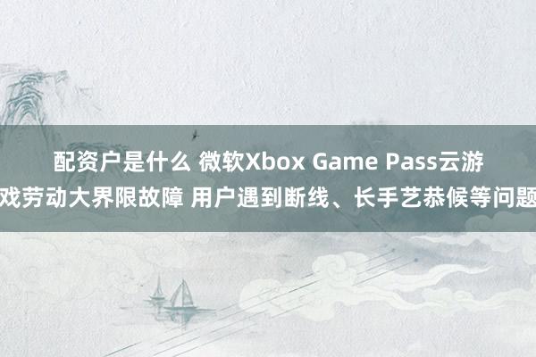 配资户是什么 微软Xbox Game Pass云游戏劳动大界限故障 用户遇到断线、长手艺恭候等问题