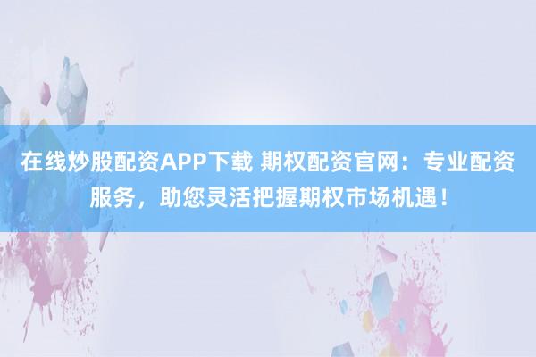 在线炒股配资APP下载 期权配资官网：专业配资服务，助您灵活把握期权市场机遇！