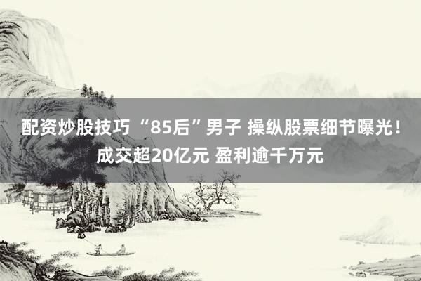 配资炒股技巧 “85后”男子 操纵股票细节曝光！成交超20亿元 盈利逾千万元