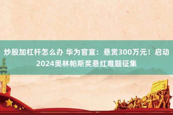 炒股加杠杆怎么办 华为官宣：悬赏300万元！启动2024奥林帕斯奖悬红难题征集