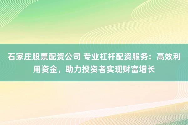 石家庄股票配资公司 专业杠杆配资服务：高效利用资金，助力投资者实现财富增长