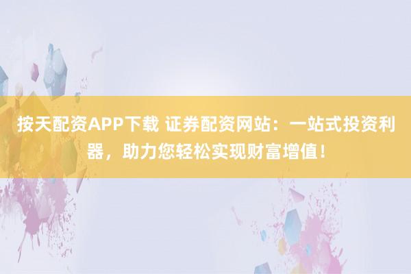 按天配资APP下载 证券配资网站：一站式投资利器，助力您轻松实现财富增值！