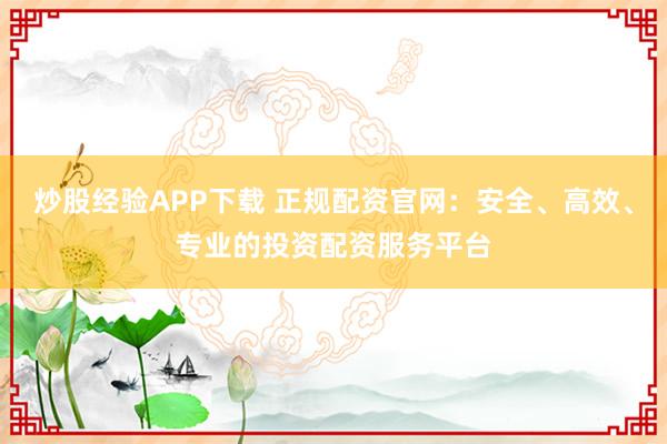 炒股经验APP下载 正规配资官网：安全、高效、专业的投资配资服务平台