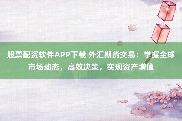 股票配资软件APP下载 外汇期货交易：掌握全球市场动态，高效决策，实现资产增值