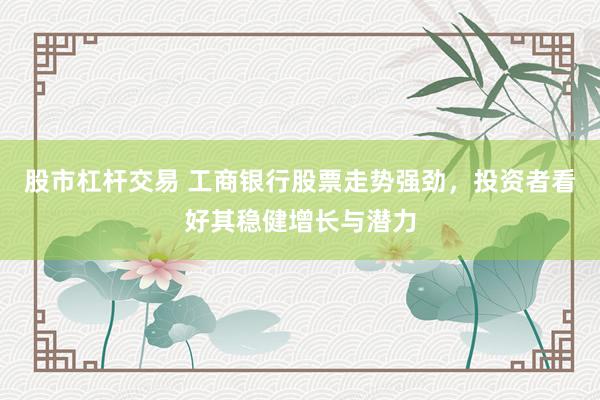 股市杠杆交易 工商银行股票走势强劲，投资者看好其稳健增长与潜力