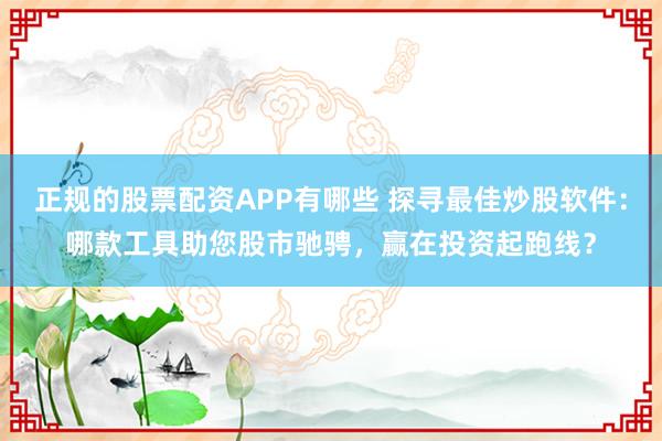 正规的股票配资APP有哪些 探寻最佳炒股软件：哪款工具助您股市驰骋，赢在投资起跑线？
