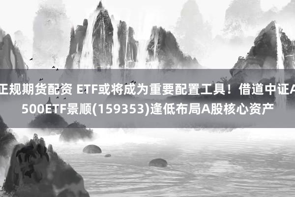 正规期货配资 ETF或将成为重要配置工具！借道中证A500ETF景顺(159353)逢低布局A股核心资产