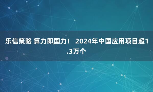 乐信策略 算力即国力！ 2024年中国应用项目超1.3万个