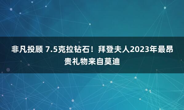 非凡投顾 7.5克拉钻石！拜登夫人2023年最昂贵礼物来自莫迪