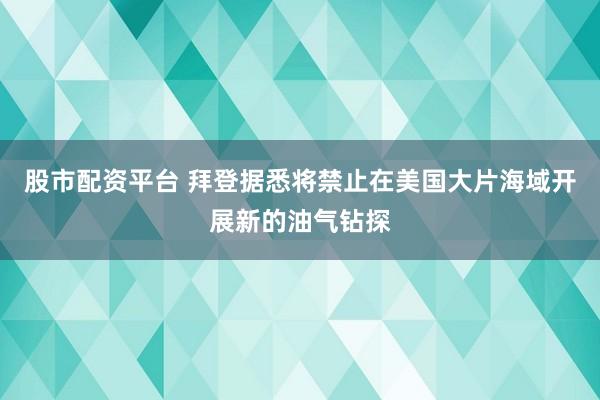 股市配资平台 拜登据悉将禁止在美国大片海域开展新的油气钻探
