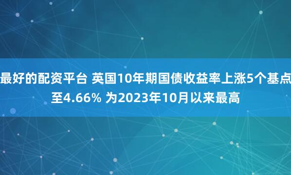 最好的配资平台 英国10年期国债收益率上涨5个基点至4.66% 为2023年10月以来最高