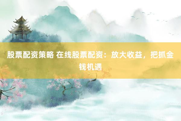 股票配资策略 在线股票配资：放大收益，把抓金钱机遇