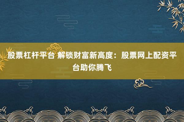股票杠杆平台 解锁财富新高度：股票网上配资平台助你腾飞
