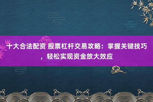 十大合法配资 股票杠杆交易攻略：掌握关键技巧，轻松实现资金放大效应