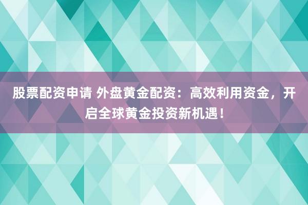 股票配资申请 外盘黄金配资：高效利用资金，开启全球黄金投资新机遇！