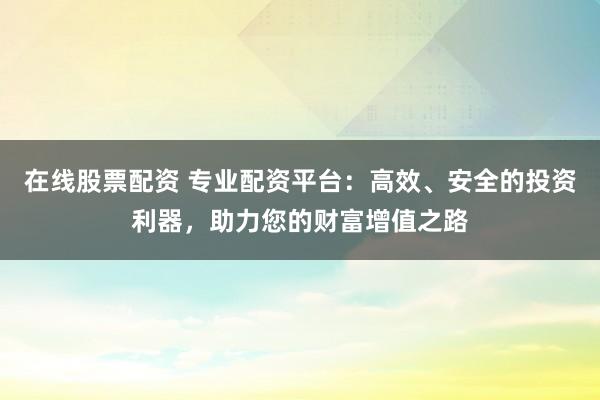 在线股票配资 专业配资平台：高效、安全的投资利器，助力您的财富增值之路