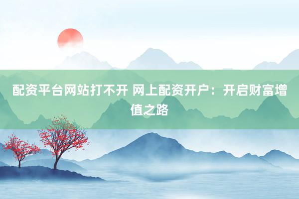 配资平台网站打不开 网上配资开户：开启财富增值之路