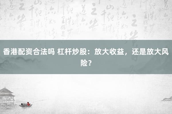 香港配资合法吗 杠杆炒股：放大收益，还是放大风险？