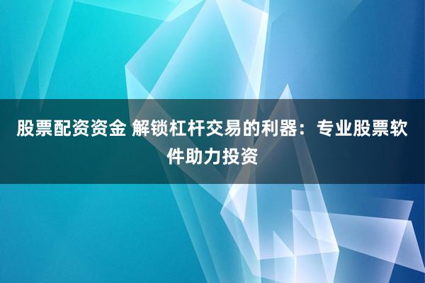 股票配资资金 解锁杠杆交易的利器：专业股票软件助力投资