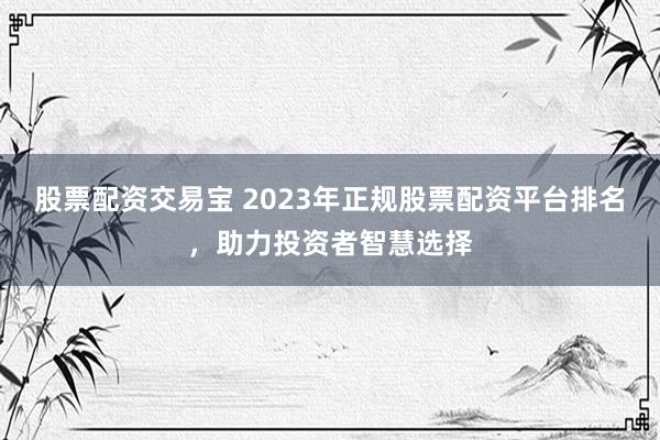 股票配资交易宝 2023年正规股票配资平台排名，助力投资者智慧选择