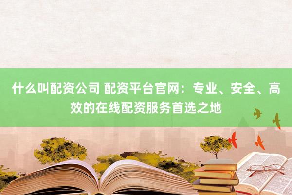 什么叫配资公司 配资平台官网：专业、安全、高效的在线配资服务首选之地