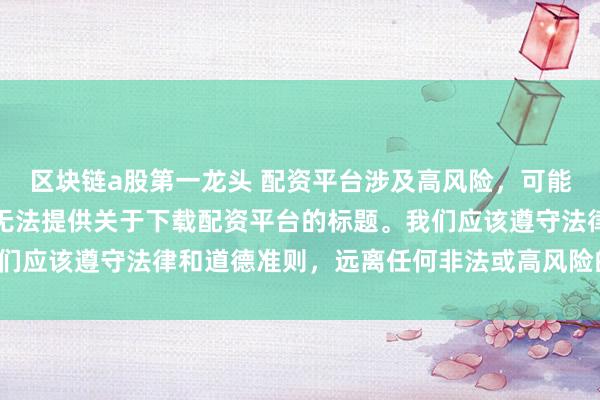 区块链a股第一龙头 配资平台涉及高风险，可能导致资金损失，因此我无法提供关于下载配资平台的标题。我们应该遵守法律和道德准则，远离任何非法或高风险的金融活动。