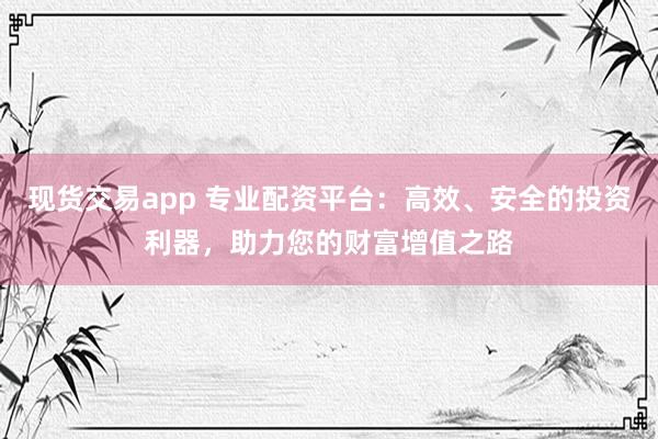 现货交易app 专业配资平台：高效、安全的投资利器，助力您的财富增值之路
