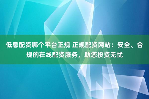 低息配资哪个平台正规 正规配资网站：安全、合规的在线配资服务，助您投资无忧