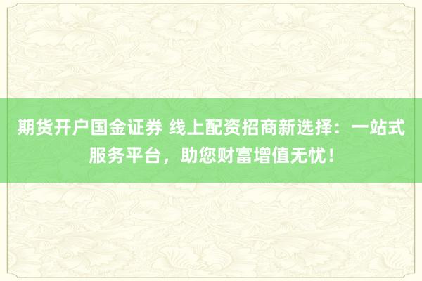 期货开户国金证券 线上配资招商新选择：一站式服务平台，助您财富增值无忧！