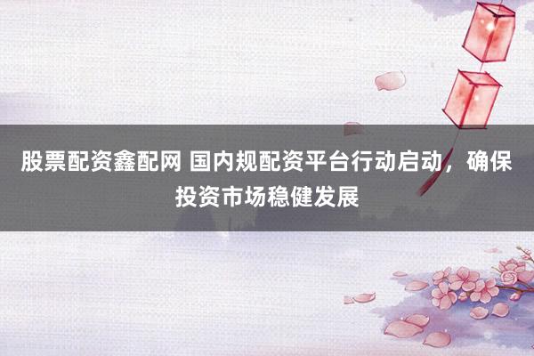 股票配资鑫配网 国内规配资平台行动启动，确保投资市场稳健发展