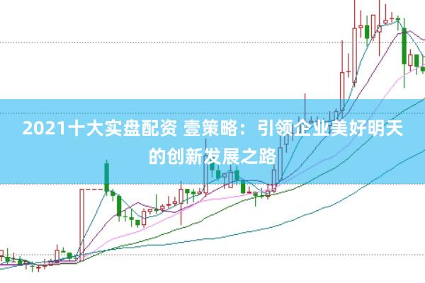 2021十大实盘配资 壹策略：引领企业美好明天的创新发展之路
