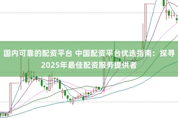 国内可靠的配资平台 中国配资平台优选指南：探寻2025年最佳配资服务提供者