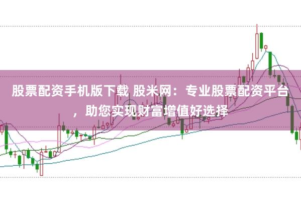 股票配资手机版下载 股米网：专业股票配资平台，助您实现财富增值好选择