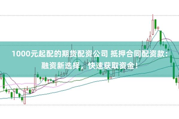 1000元起配的期货配资公司 抵押合同配资款：融资新选择，快速获取资金！