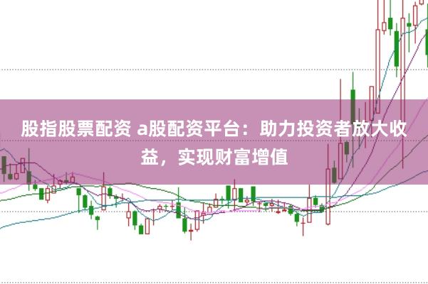 股指股票配资 a股配资平台：助力投资者放大收益，实现财富增值